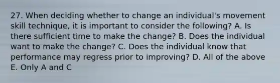 27. When deciding whether to change an individual's movement skill technique, it is important to consider the following? A. Is there sufficient time to make the change? B. Does the individual want to make the change? C. Does the individual know that performance may regress prior to improving? D. All of the above E. Only A and C