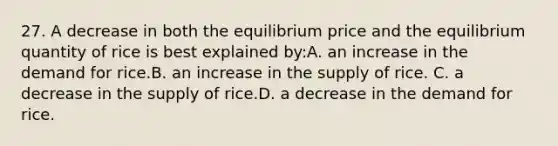 27. A decrease in both the equilibrium price and the equilibrium quantity of rice is best explained by:A. an increase in the demand for rice.B. an increase in the supply of rice. C. a decrease in the supply of rice.D. a decrease in the demand for rice.