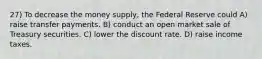 27) To decrease the money supply, the Federal Reserve could A) raise transfer payments. B) conduct an open market sale of Treasury securities. C) lower the discount rate. D) raise income taxes.