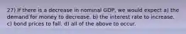 27) If there is a decrease in nominal GDP, we would expect a) the demand for money to decrease. b) the interest rate to increase. c) bond prices to fall. d) all of the above to occur.