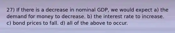 27) If there is a decrease in nominal GDP, we would expect a) the demand for money to decrease. b) the interest rate to increase. c) bond prices to fall. d) all of the above to occur.