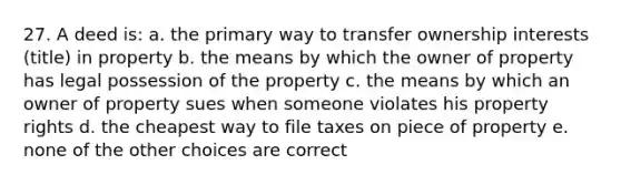 27. A deed is: a. the primary way to transfer ownership interests (title) in property b. the means by which the owner of property has legal possession of the property c. the means by which an owner of property sues when someone violates his property rights d. the cheapest way to file taxes on piece of property e. none of the other choices are correct