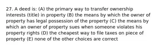 27. A deed is: (A) the primary way to transfer ownership interests (title) in property (B) the means by which the owner of property has legal possession of the property (C) the means by which an owner of property sues when someone violates his property rights (D) the cheapest way to file taxes on piece of property (E) none of the other choices are correct