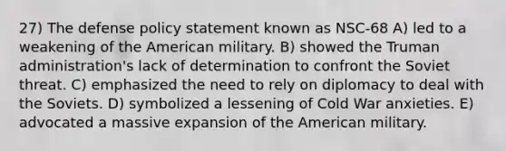 27) The defense policy statement known as NSC-68 A) led to a weakening of the American military. B) showed the Truman administration's lack of determination to confront the Soviet threat. C) emphasized the need to rely on diplomacy to deal with the Soviets. D) symbolized a lessening of Cold War anxieties. E) advocated a massive expansion of the American military.