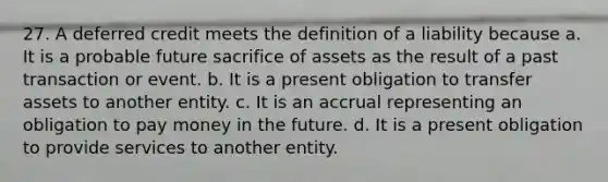 27. A deferred credit meets the definition of a liability because a. It is a probable future sacrifice of assets as the result of a past transaction or event. b. It is a present obligation to transfer assets to another entity. c. It is an accrual representing an obligation to pay money in the future. d. It is a present obligation to provide services to another entity.