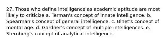 27. Those who define intelligence as academic aptitude are most likely to criticize a. Terman's concept of innate intelligence. b. Spearman's concept of general intelligence. c. Binet's concept of mental age. d. Gardner's concept of multiple intelligences. e. Sternberg's concept of analytical intelligence.