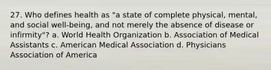 27. Who defines health as "a state of complete physical, mental, and social well-being, and not merely the absence of disease or infirmity"? a. World Health Organization b. Association of Medical Assistants c. American Medical Association d. Physicians Association of America