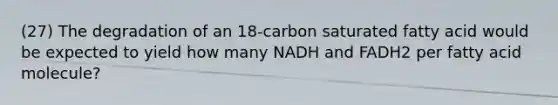 (27) The degradation of an 18-carbon saturated fatty acid would be expected to yield how many NADH and FADH2 per fatty acid molecule?