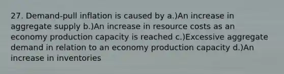 27. Demand-pull inflation is caused by a.)An increase in aggregate supply b.)An increase in resource costs as an economy production capacity is reached c.)Excessive aggregate demand in relation to an economy production capacity d.)An increase in inventories