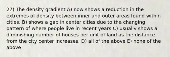 27) The density gradient A) now shows a reduction in the extremes of density between inner and outer areas found within cities. B) shows a gap in center cities due to the changing pattern of where people live in recent years C) usually shows a diminishing number of houses per unit of land as the distance from the city center increases. D) all of the above E) none of the above