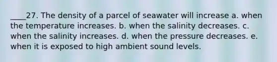 ____27. The density of a parcel of seawater will increase a. when the temperature increases. b. when the salinity decreases. c. when the salinity increases. d. when the pressure decreases. e. when it is exposed to high ambient sound levels.