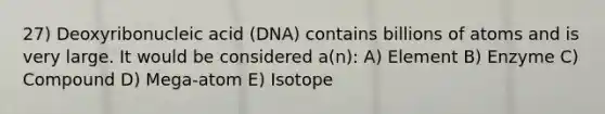 27) Deoxyribonucleic acid (DNA) contains billions of atoms and is very large. It would be considered a(n): A) Element B) Enzyme C) Compound D) Mega-atom E) Isotope