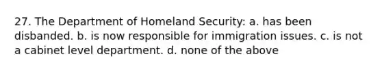 27. The Department of Homeland Security: a. has been disbanded. b. is now responsible for immigration issues. c. is not a cabinet level department. d. none of the above