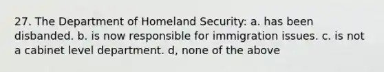 27. The Department of Homeland Security: a. has been disbanded. b. is now responsible for immigration issues. c. is not a cabinet level department. d, none of the above