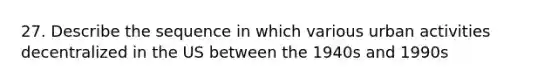 27. Describe the sequence in which various urban activities decentralized in the US between the 1940s and 1990s