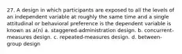 27. A design in which participants are exposed to all the levels of an independent variable at roughly the same time and a single attitudinal or behavioral preference is the dependent variable is known as a(n) a. staggered-administration design. b. concurrent-measures design. c. repeated-measures design. d. between-group design