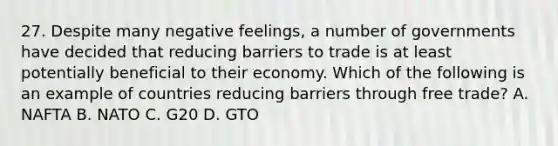 27. Despite many negative feelings, a number of governments have decided that reducing barriers to trade is at least potentially beneficial to their economy. Which of the following is an example of countries reducing barriers through free trade? A. NAFTA B. NATO C. G20 D. GTO