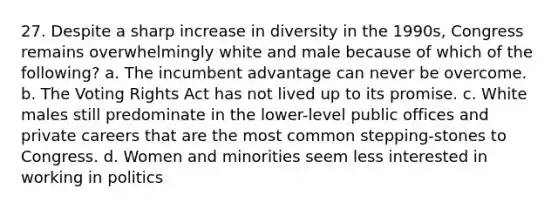 27. Despite a sharp increase in diversity in the 1990s, Congress remains overwhelmingly white and male because of which of the following? a. The incumbent advantage can never be overcome. b. The Voting Rights Act has not lived up to its promise. c. White males still predominate in the lower-level public offices and private careers that are the most common stepping-stones to Congress. d. Women and minorities seem less interested in working in politics