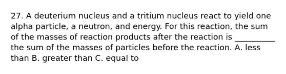 27. A deuterium nucleus and a tritium nucleus react to yield one alpha particle, a neutron, and energy. For this reaction, the sum of the masses of reaction products after the reaction is __________ the sum of the masses of particles before the reaction. A. less than B. greater than C. equal to