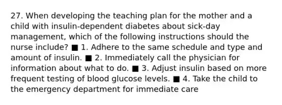 27. When developing the teaching plan for the mother and a child with insulin-dependent diabetes about sick-day management, which of the following instructions should the nurse include? ■ 1. Adhere to the same schedule and type and amount of insulin. ■ 2. Immediately call the physician for information about what to do. ■ 3. Adjust insulin based on more frequent testing of blood glucose levels. ■ 4. Take the child to the emergency department for immediate care