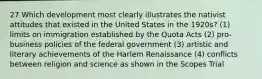 27 Which development most clearly illustrates the nativist attitudes that existed in the United States in the 1920s? (1) limits on immigration established by the Quota Acts (2) pro-business policies of the federal government (3) artistic and literary achievements of the Harlem Renaissance (4) conflicts between religion and science as shown in the Scopes Trial