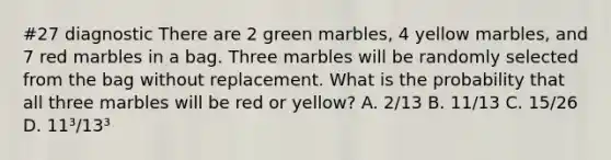 #27 diagnostic There are 2 green marbles, 4 yellow marbles, and 7 red marbles in a bag. Three marbles will be randomly selected from the bag without replacement. What is the probability that all three marbles will be red or yellow? A. 2/13 B. 11/13 C. 15/26 D. 11³/13³