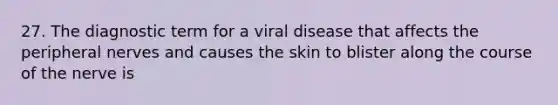 27. The diagnostic term for a viral disease that affects the peripheral nerves and causes the skin to blister along the course of the nerve is