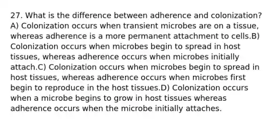 27. What is the difference between adherence and colonization? A) Colonization occurs when transient microbes are on a tissue, whereas adherence is a more permanent attachment to cells.B) Colonization occurs when microbes begin to spread in host tissues, whereas adherence occurs when microbes initially attach.C) Colonization occurs when microbes begin to spread in host tissues, whereas adherence occurs when microbes first begin to reproduce in the host tissues.D) Colonization occurs when a microbe begins to grow in host tissues whereas adherence occurs when the microbe initially attaches.