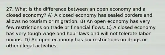 27. What is the difference between an open economy and a closed economy? A) A closed economy has sealed borders and allows no tourism or migration. B) An open economy has very few restrictions on trade or financial flows. C) A closed economy has very tough wage and hour laws and will not tolerate labor unions. D) An open economy has lax restrictions on drugs or other illegal activities.