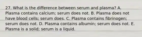 27. What is the difference between serum and plasma? A. Plasma contains calcium; serum does not. B. Plasma does not have blood cells; serum does. C. Plasma contains fibrinogen; serum does not. D. Plasma contains albumin; serum does not. E. Plasma is a solid; serum is a liquid.