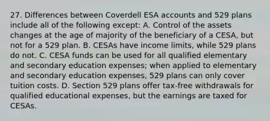 27. Differences between Coverdell ESA accounts and 529 plans include all of the following except: A. Control of the assets changes at the age of majority of the beneficiary of a CESA, but not for a 529 plan. B. CESAs have income limits, while 529 plans do not. C. CESA funds can be used for all qualified elementary and secondary education expenses; when applied to elementary and secondary education expenses, 529 plans can only cover tuition costs. D. Section 529 plans offer tax-free withdrawals for qualified educational expenses, but the earnings are taxed for CESAs.