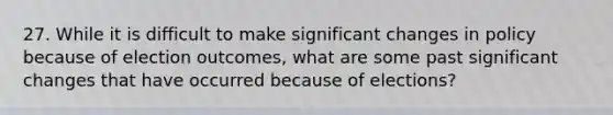 27. While it is difficult to make significant changes in policy because of election outcomes, what are some past significant changes that have occurred because of elections?