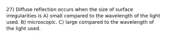 27) Diffuse reflection occurs when the size of surface irregularities is A) small compared to the wavelength of the light used. B) microscopic. C) large compared to the wavelength of the light used.