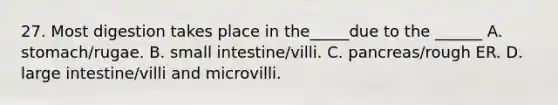 27. Most digestion takes place in the_____due to the ______ A. stomach/rugae. B. small intestine/villi. C. pancreas/rough ER. D. large intestine/villi and microvilli.