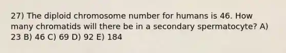 27) The diploid chromosome number for humans is 46. How many chromatids will there be in a secondary spermatocyte? A) 23 B) 46 C) 69 D) 92 E) 184