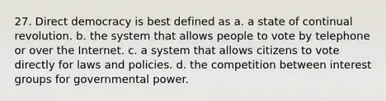 27. <a href='https://www.questionai.com/knowledge/kFtcIIOV7d-direct-democracy' class='anchor-knowledge'>direct democracy</a> is best defined as a. a state of continual revolution. b. the system that allows people to vote by telephone or over the Internet. c. a system that allows citizens to vote directly for laws and policies. d. the competition between <a href='https://www.questionai.com/knowledge/kiXYXLKJmH-interest-groups' class='anchor-knowledge'>interest groups</a> for <a href='https://www.questionai.com/knowledge/k1XcRqiN5i-governmental-power' class='anchor-knowledge'>governmental power</a>.