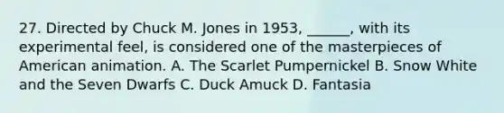 27. Directed by Chuck M. Jones in 1953, ______, with its experimental feel, is considered one of the masterpieces of American animation. A. The Scarlet Pumpernickel B. Snow White and the Seven Dwarfs C. Duck Amuck D. Fantasia