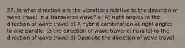 27. In what direction are the vibrations relative to the direction of wave travel in a transverse wave? a) At right angles to the direction of wave travel b) A hybrid combination at right angles to and parallel to the direction of wave travel c) Parallel to the direction of wave travel d) Opposite the direction of wave travel