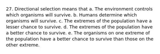 27. Directional selection means that a. The environment controls which organisms will survive. b. Humans determine which organisms will survive. c. The extremes of the population have a lesser chance to survive. d. The extremes of the population have a better chance to survive. e. The organisms on one extreme of the population have a better chance to survive than those on the other extreme.