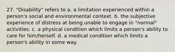 27. "Disability" refers to a. a limitation experienced within a person's social and environmental context. b. the subjective experience of distress at being unable to engage in "normal" activities. c. a physical condition which limits a person's ability to care for him/herself. d. a medical condition which limits a person's ability in some way.