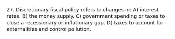 27. Discretionary fiscal policy refers to changes in: A) interest rates. B) the money supply. C) government spending or taxes to close a recessionary or inflationary gap. D) taxes to account for externalities and control pollution.