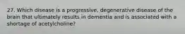 27. Which disease is a progressive, degenerative disease of the brain that ultimately results in dementia and is associated with a shortage of acetylcholine?