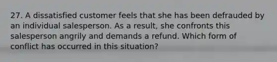 27. A dissatisfied customer feels that she has been defrauded by an individual salesperson. As a result, she confronts this salesperson angrily and demands a refund. Which form of conflict has occurred in this situation?