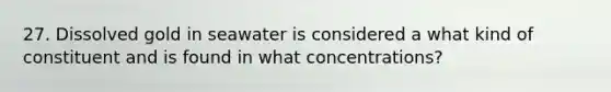 27. Dissolved gold in seawater is considered a what kind of constituent and is found in what concentrations?