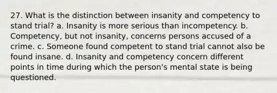 27. What is the distinction between insanity and competency to stand trial? a. Insanity is more serious than incompetency. b. Competency, but not insanity, concerns persons accused of a crime. c. Someone found competent to stand trial cannot also be found insane. d. Insanity and competency concern different points in time during which the person's mental state is being questioned.