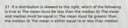 27. If a distribution is skewed to the right, which of the following is true a) The mean must be less than the median b) The mean and median must be equal c) The mean must be greater than the median d) The mean is either equal to or less than median