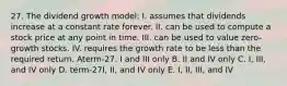 27. The dividend growth model: I. assumes that dividends increase at a constant rate forever. II. can be used to compute a stock price at any point in time. III. can be used to value zero-growth stocks. IV. requires the growth rate to be less than the required return. Aterm-27. I and III only B. II and IV only C. I, III, and IV only D. term-27I, II, and IV only E. I, II, III, and IV