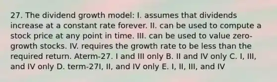 27. The dividend growth model: I. assumes that dividends increase at a constant rate forever. II. can be used to compute a stock price at any point in time. III. can be used to value zero-growth stocks. IV. requires the growth rate to be less than the required return. Aterm-27. I and III only B. II and IV only C. I, III, and IV only D. term-27I, II, and IV only E. I, II, III, and IV