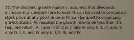 27. The dividend growth model: I. assumes that dividends increase at a constant rate forever. II. can be used to compute a stock price at any point in time. III. can be used to value zero-growth stocks. IV. requires the growth rate to be less than the required return. A. I and III only B. II and IV only C. I, III, and IV only D. I, II, and IV only E. I, II, III, and IV