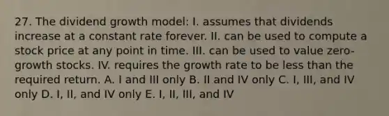 27. The dividend growth model: I. assumes that dividends increase at a constant rate forever. II. can be used to compute a stock price at any point in time. III. can be used to value zero-growth stocks. IV. requires the growth rate to be less than the required return. A. I and III only B. II and IV only C. I, III, and IV only D. I, II, and IV only E. I, II, III, and IV